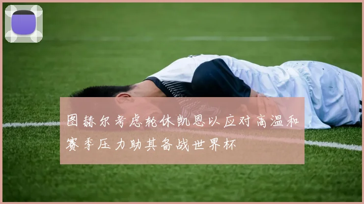 图赫尔考虑轮休凯恩以应对高温和赛季压力助其备战世界杯