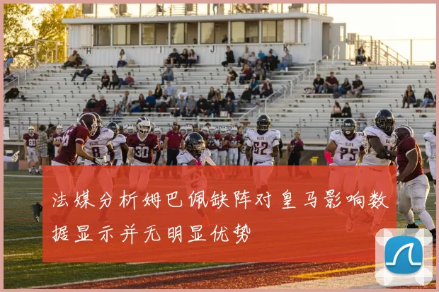 法媒分析姆巴佩缺阵对皇马影响数据显示并无明显优势
