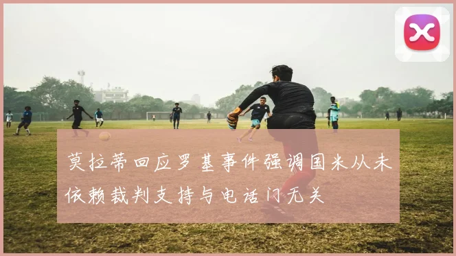 莫拉蒂回应罗基事件强调国米从未依赖裁判支持与电话门无关