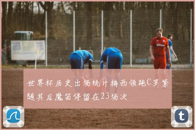 世界杯历史出场统计梅西领跑C罗紧随其后魔笛停留在23场次