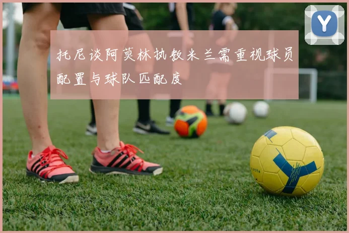 托尼谈阿莫林执教米兰需重视球员配置与球队匹配度