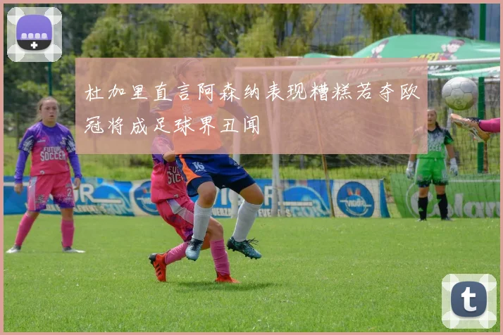 杜加里直言阿森纳表现糟糕若夺欧冠将成足球界丑闻