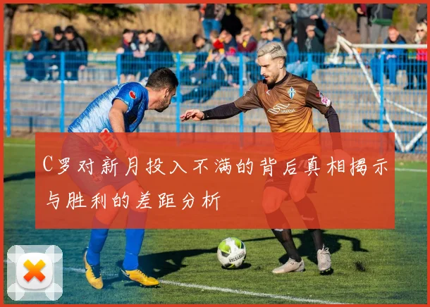 C罗对新月投入不满的背后真相揭示与胜利的差距分析