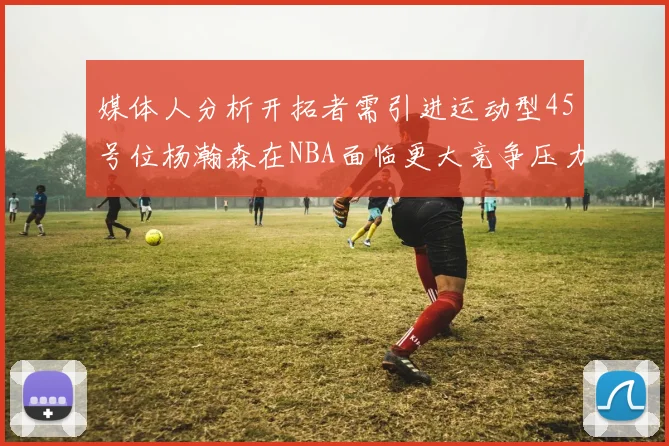 媒体人分析开拓者需引进运动型45号位杨瀚森在NBA面临更大竞争压力
