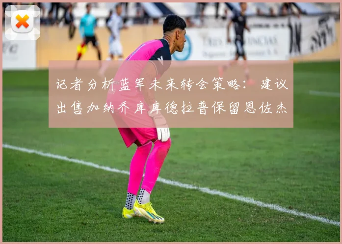 记者分析蓝军未来转会策略：建议出售加纳乔库库德拉普保留恩佐杰克逊