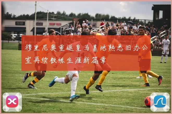 穆里尼奥重返皇马基地熟悉旧办公室再续教练生涯新篇章