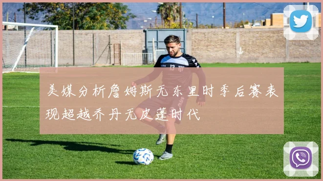 美媒分析詹姆斯无东里时季后赛表现超越乔丹无皮蓬时代