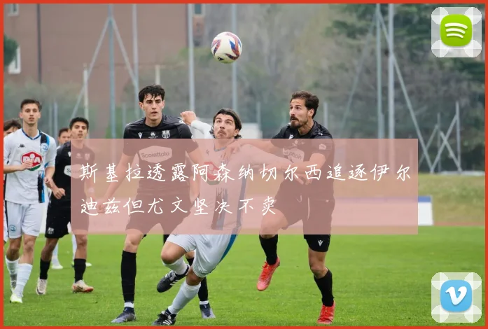 斯基拉透露阿森纳切尔西追逐伊尔迪兹但尤文坚决不卖