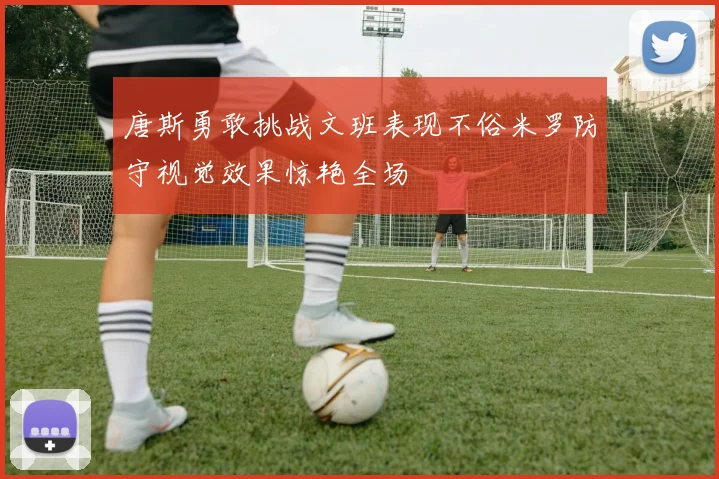 唐斯勇敢挑战文班表现不俗米罗防守视觉效果惊艳全场