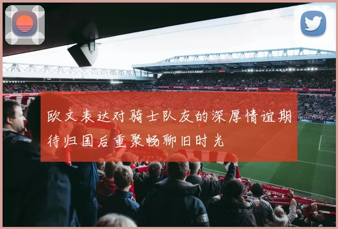 欧文表达对骑士队友的深厚情谊期待归国后重聚畅聊旧时光