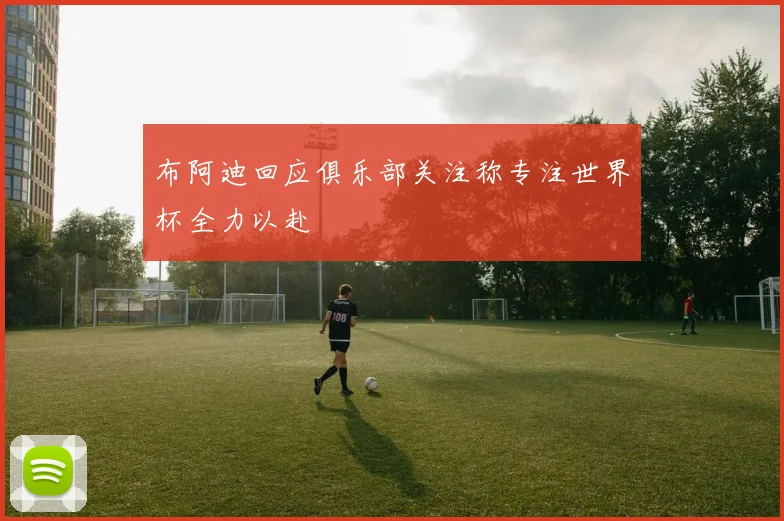 布阿迪回应俱乐部关注称专注世界杯全力以赴