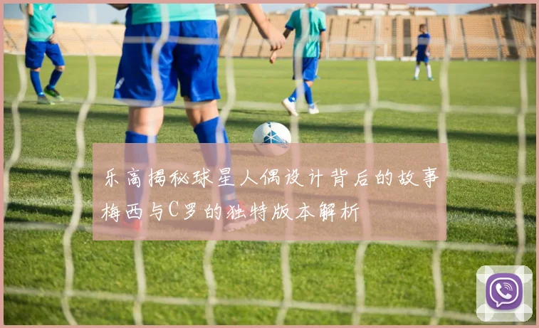 乐高揭秘球星人偶设计背后的故事梅西与C罗的独特版本解析