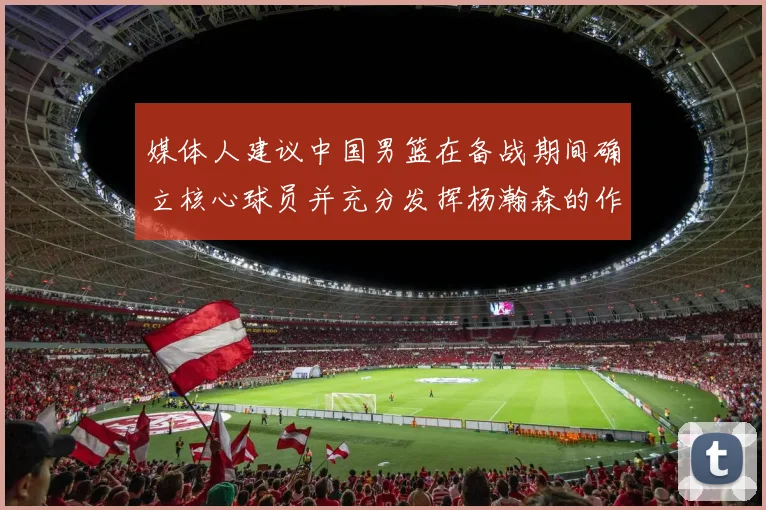 媒体人建议中国男篮在备战期间确立核心球员并充分发挥杨瀚森的作用