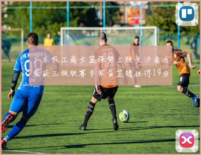 广东农工商女篮强势击败长沙南方荣获三级联赛季军黄芷晴独得19分助力胜利