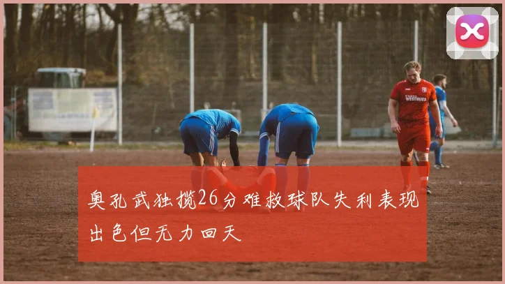 奥孔武独揽26分难救球队失利表现出色但无力回天
