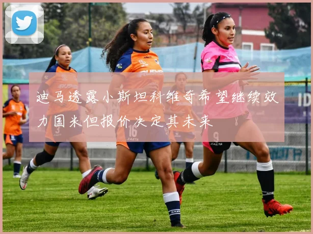 迪马透露小斯坦科维奇希望继续效力国米但报价决定其未来