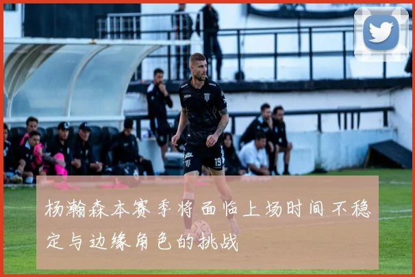 杨瀚森本赛季将面临上场时间不稳定与边缘角色的挑战