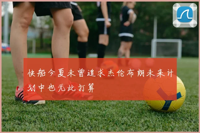 快船今夏未曾追求杰伦布朗未来计划中也无此打算