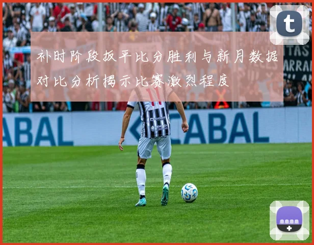 补时阶段扳平比分胜利与新月数据对比分析揭示比赛激烈程度