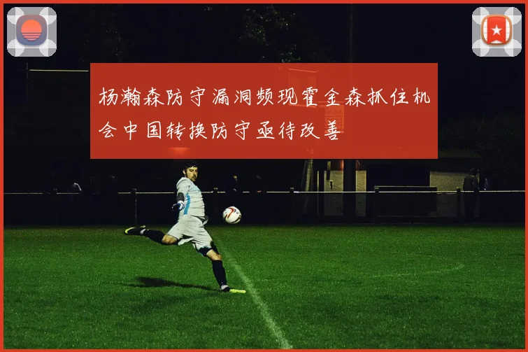 杨瀚森防守漏洞频现霍金森抓住机会中国转换防守亟待改善