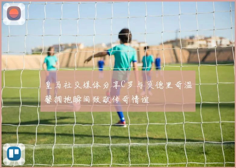皇马社交媒体分享C罗与莫德里奇温馨拥抱瞬间致敬传奇情谊